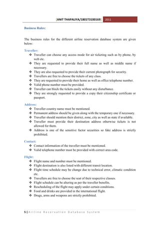 [ANIT THAPALIYA/1801T3100169] 2011
5 | A i r l i n e R e s e r v a t i o n D a t a b a s e S y s t e m
Business Rules:
The business rules for the different airline reservation database system are given
below:
Traveller:
 Traveller can choose any access mode for air ticketing such as by phone, by
web etc.
 They are requested to provide their full name as well as middle name if
necessary.
 They are also requested to provide their current photograph for security.
 Travellers are free to choose the tickets of any class.
 They are requested to provide their home as well as office telephone number.
 Valid phone number must be provided.
 Traveller can block the tickets easily without any disturbance.
 They are strongly requested to provide a copy their citizenship certificate or
passport.
Address:
 Traveller country name must be mentioned.
 Permanent address should be given along with the temporary one if necessary.
 Traveller should mention their district, zone, city as well as state if available.
 Traveller must provide their destination address otherwise tickets is not
allowed for them.
 Address is one of the sensitive factor securities so fake address is strictly
prohibited.
Contact:
 Contact information of the traveller must be mentioned.
 Valid telephone number must be provided with correct area code.
Flight:
 Flight name and number must be mentioned.
 Flight destination is also listed with different transit location.
 Flight time schedule may be change due to technical error, climatic condition
etc.
 Travellers are free to choose the seat of their respective classes.
 Flight schedule can be altering as per the traveller benefits.
 Rescheduling of the flight may apply under certain conditions.
 Food and drinks are provided in the international flight.
 Drugs, arms and weapons are strictly prohibited.
 