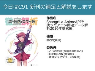 今日はC91 新刊の補足と解説をします
作品名
ShangriLa AnimeAPIを
使ったアニメ関連データ解
析2016年夏秋編
値段
800円(税抜)
委託先
・とらのあな (在庫は通販のみ)
・COMIC ZIN (秋葉原)
・書泉ブックタワー (秋葉原)
 