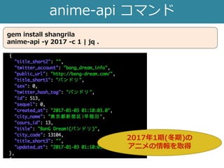 anime-api コマンド
gem install shangrila
anime-api -y 2017 -c 1 | jq .
2017年1期(冬期)の
アニメの情報を取得
 