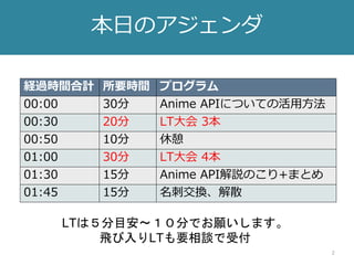 2
本日のアジェンダ
経過時間合計 所要時間 プログラム
00:00 30分 Anime APIについての活用方法
00:30 20分 LT大会 3本
00:50 10分 休憩
01:00 30分 LT大会 4本
01:30 15分 Anime API解説のこり+まとめ
01:45 15分 名刺交換、解散
LTは５分目安〜１０分でお願いします。
飛び入りLTも要相談で受付
 