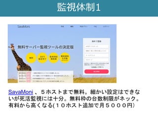 監視体制1
SavaMoni 、５ホストまで無料。細かい設定はできな
いが死活監視には十分。無料枠の台数制限がネック。
有料から高くなる(１０ホスト追加で月５０００円）
 