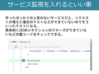 サービス監視を入れるといい事
作ったばっかりの人気のないサービスだと、リクエス
トが増えた場合のテストなどができていないのでそう
いったテストになる。
具体的にはDBコネクションのクローズができていな
いなどの糞コードをチェックできる。
 