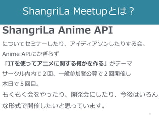 ShangriLa Meetupとは？
3
ShangriLa Anime API
についてセミナーしたり、アイディアソンしたりする会。
Anime APIにかぎらず
「ITを使ってアニメに関する何かを作る」がテーマ
サークル内内で２回、一般参加者公募で２回開催し
本日で５回目。
もくもく会をやったり、開発会にしたり、今後はいろん
な形式で開催したいと思っています。
 