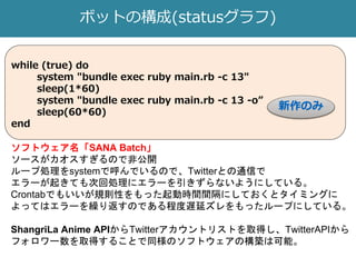 ボットの構成(statusグラフ)
while (true) do
system "bundle exec ruby main.rb -c 13"
sleep(1*60)
system "bundle exec ruby main.rb -c 13 -o”
sleep(60*60)
end
ソフトウェア名「SANA Batch」
ソースがカオスすぎるので非公開
ループ処理をsystemで呼んでいるので、Twitterとの通信で
エラーが起きても次回処理にエラーを引きずらないようにしている。
Crontabでもいいが規則性をもった起動時間間隔にしておくとタイミングに
よってはエラーを繰り返すのである程度遅延ズレをもったループにしている。
ShangriLa Anime APIからTwitterアカウントリストを取得し、TwitterAPIから
フォロワー数を取得することで同様のソフトウェアの構築は可能。
新作のみ
 