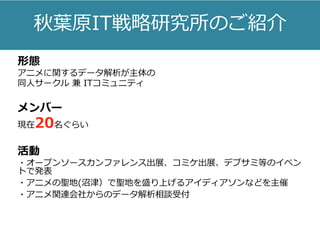 秋葉原IT戦略研究所のご紹介
形態
アニメに関するデータ解析が主体の
同人サークル 兼 ITコミュニティ
メンバー
現在20名ぐらい
活動
・オープンソースカンファレンス出展、コミケ出展、デブサミ等のイベン
トで発表
・アニメの聖地(沼津）で聖地を盛り上げるアイディアソンなどを主催
・アニメ関連会社からのデータ解析相談受付
 