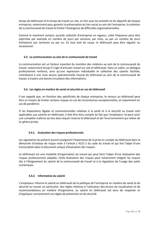 Page 10 sur 19
temps de télétravail et le temps de travail sur site, en lien avec les activités et les objectifs de chaque
entreprise, notamment pour garantir la préservation du lien social au sein de l’entreprise, la cohésion
de la communauté de travail et limiter l’émergence de difficultés organisationnelles.
Comme le montrent certains accords collectifs d’entreprise en vigueur, cette fréquence peut être
exprimée par exemple en nombre de jours par semaine, par mois, ou par un nombre de jours
forfaitaires par semestre ou par an. En tout état de cause, le télétravail peut être régulier ou
occasionnel.
3.3. La communication au sein de la communauté de travail
La communication est un facteur essentiel du maintien des relations au sein de la communauté de
travail, notamment lorsqu’il s’agit d’articuler travail sur site et télétravail. Dans ce cadre, un dialogue
professionnel renforcé, ainsi qu’une expression individuelle et collective des salariés facilitée,
contribuent à une mise œuvre opérationnelle réussie du télétravail au sein de la communauté de
travail, à travers une bonne circulation des informations.
3.4. Les règles en matière de santé et sécurité en cas de télétravail
Il est rappelé que, en fonction des spécificités de chaque entreprise, le recours au télétravail peut
être un moyen de limiter certains risques en cas de circonstances exceptionnelles, et notamment en
cas de pandémie.
Si les dispositions légales et conventionnelles relatives à la santé et à la sécurité au travail sont
applicables aux salariés en télétravail, il doit être tenu compte du fait que l’employeur ne peut avoir
une complète maîtrise du lieu dans lequel s’exerce le télétravail et de l’environnement qui relève de
la sphère privée.
3.4.1. Evaluation des risques professionnels
Les signataires du présent accord soulignent l’importance de la prise en compte du télétravail dans la
démarche d’analyse de risque visée à l’article L 4121-1 du code du travail et qui fait l’objet d’une
transcription dans le document unique d’évaluation des risques.
Le télétravail est une modalité d’organisation du travail qui peut faire l’objet d’une évaluation des
risques professionnels adaptée. Cette évaluation des risques peut notamment intégrer les risques
liés à l’éloignement du salarié de la communauté de travail et à la régulation de l’usage des outils
numériques.
3.4.2. Information du salarié
L’employeur informe le salarié en télétravail de la politique de l’entreprise en matière de santé et de
sécurité au travail, en particulier, des règles relatives à l’utilisation des écrans de visualisation et de
recommandations en matière d’ergonomie. Le salarié en télétravail est tenu de respecter et
d’appliquer correctement ces règles de prévention et de sécurité.
 