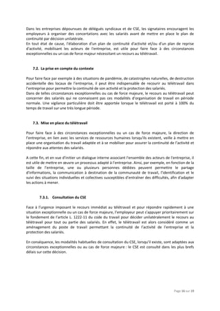 Page 16 sur 19
Dans les entreprises dépourvues de délégués syndicaux et de CSE, les signataires encouragent les
employeurs à organiser des concertations avec les salariés avant de mettre en place le plan de
continuité par décision unilatérale.
En tout état de cause, l'élaboration d'un plan de continuité d'activité et/ou d'un plan de reprise
d'activité, mobilisant les acteurs de l'entreprise, est utile pour faire face à des circonstances
exceptionnelles ou un cas de force majeur nécessitant un recours au télétravail.
7.2. La prise en compte du contexte
Pour faire face par exemple à des situations de pandémie, de catastrophes naturelles, de destruction
accidentelle des locaux de l’entreprise, il peut être indispensable de recourir au télétravail dans
l’entreprise pour permettre la continuité de son activité et la protection des salariés.
Dans de telles circonstances exceptionnelles ou cas de force majeure, le recours au télétravail peut
concerner des salariés qui ne connaissent pas ces modalités d’organisation de travail en période
normale. Une vigilance particulière doit être apportée lorsque le télétravail est porté à 100% du
temps de travail sur une très longue période.
7.3. Mise en place du télétravail
Pour faire face à des circonstances exceptionnelles ou un cas de force majeure, la direction de
l’entreprise, en lien avec les services de ressources humaines lorsqu’ils existent, veille à mettre en
place une organisation du travail adaptée et à se mobiliser pour assurer la continuité de l’activité et
répondre aux attentes des salariés.
A cette fin, et en vue d’initier un dialogue interne associant l'ensemble des acteurs de l'entreprise, il
est utile de mettre en œuvre un processus adapté à l'entreprise. Ainsi, par exemple, en fonction de la
taille de l’entreprise, une ou plusieurs personnes dédiées peuvent permettre le partage
d'informations, la communication à destination de la communauté de travail, l’identification et le
suivi des situations individuelles et collectives susceptibles d’entraîner des difficultés, afin d'adapter
les actions à mener.
7.3.1. Consultation du CSE
Face à l’urgence imposant le recours immédiat au télétravail et pour répondre rapidement à une
situation exceptionnelle ou un cas de force majeure, l’employeur peut s’appuyer prioritairement sur
le fondement de l’article L. 1222-11 du code du travail pour décider unilatéralement le recours au
télétravail pour tout ou partie des salariés. En effet, le télétravail est alors considéré comme un
aménagement du poste de travail permettant la continuité de l’activité de l’entreprise et la
protection des salariés.
En conséquence, les modalités habituelles de consultation du CSE, lorsqu’il existe, sont adaptées aux
circonstances exceptionnelles ou au cas de force majeure : le CSE est consulté dans les plus brefs
délais sur cette décision.
 