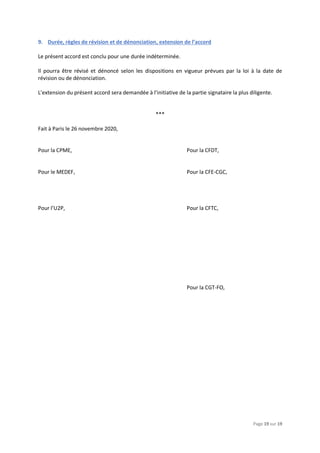 Page 19 sur 19
9. Durée, règles de révision et de dénonciation, extension de l’accord
Le présent accord est conclu pour une durée indéterminée.
Il pourra être révisé et dénoncé selon les dispositions en vigueur prévues par la loi à la date de
révision ou de dénonciation.
L’extension du présent accord sera demandée à l’initiative de la partie signataire la plus diligente.
***
Fait à Paris le 26 novembre 2020,
Pour la CPME, Pour la CFDT,
Pour le MEDEF, Pour la CFE-CGC,
Pour l’U2P, Pour la CFTC,
Pour la CGT-FO,
 