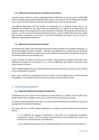 Page 4 sur 19
1.2. Télétravail et préservation de la cohésion sociale interne
Il convient d’être attentif à ce que le développement du télétravail ne soit pas source de difficultés
entre les salariés qui peuvent en bénéficier et les autres ou encore source d’une distanciation sociale
accrue voire d’une perte de lien social entre des salariés et leur communauté de travail.
Une vigilance particulière doit être portée à la préservation de la cohésion sociale interne, aux
conditions de maintien du lien social entre les collaborateurs, au regard de la distanciation des
rapports sociaux, voire de perte du lien social inhérente à l’utilisation des outils de communication à
distance. La mise en place d’une phase d’expérimentation, suivie de l’élaboration d’un bilan, testée
dans certaines entreprises, est de nature à permettre d’identifier les facteurs clés de succès, au
regard des spécificités de l’entreprise.
1.3. Télétravail et attractivité de l’entreprise
Le télétravail fait l’objet d’une demande croissante de certains salariés et de certaines entreprises, au
regard des bénéfices souvent constatés : réduction des déplacements, amélioration des équilibres
de vies, possibilités offertes au salarié quant à une meilleure concentration, plus grande autonomie,
accroissement de la prise d’initiatives, etc.
Il peut constituer un critère et un atout pour renforcer l’attractivité de l’entreprise confrontée à des
difficultés récurrentes de recrutement, et un outil de fidélisation des salariés, notamment dans
certains bassins d’emploi.
Cette modalité d’organisation du travail peut être prévue dès l’embauche du salarié ou mise en place
en cours d’exécution du contrat.
Aussi, dans le cadre d’un recrutement externe ou interne, le fait de stipuler dans une offre d’emploi
la possibilité, le cas échéant, de télétravail, peut constituer un facteur d’attractivité.
2. La mise en place du télétravail
2.1. Rappel des fondements juridiques du télétravail
Le télétravail est mis en place dans le cadre d'un accord collectif ou, à défaut, dans le cadre d'une
charte élaborée par l'employeur après avis du comité social et économique, s'il existe.
En l’absence d’accord collectif ou de charte, la mise en place du télétravail est possible par accord de
gré à gré entre le salarié et l’employeur.
Aux termes de la loi, l’accord collectif applicable ou, à défaut, la charte élaborée par l'employeur
précise :
1° Les conditions de passage en télétravail, en particulier en cas d'épisode de pollution
mentionné à l'article L. 223-1 du code de l'environnement, et les conditions de retour à une
exécution du contrat de travail sans télétravail ;
2° Les modalités d'acceptation par le salarié des conditions de mise en œuvre du télétravail ;
 