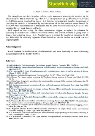 E. Wegert / Riemann-Hilbert problems 321
The interplay of the three branches influences the moment of stopping the iteration by the
above criterion. This is shown in Fig. 3 for N = 32 in dependence on p. Between p = 0.435 and
p = 0.438 the second branch of log 11 zyxwvutsrqponmlkjihgfedcbaZYXWVUTSRQPONMLKJIHGFEDCB
fk+i - fk 11
becomes horizontal and therefore the moment of
canceling the iteration is determined by the intersection of the first and the second branch for
p > 0.438, while the intersection of the second and the third branch is decisive if p < 0.435. This
explains the very steep descent in Fig. 3.
With regard to time saving, the above observations suggest to replace the criterion for
canceling the iteration by a refined one which detects the critical moment of going over to
linearly decreasing log 11
fk+1- fk 11.
Another way is to restrict the number of iterations, by 10,
say. This might be especially important if one intends to use the method as a black box in a
larger program. zyxwvutsrqponmlkjihgfedcbaZYXWVUTSRQPONMLKJIHGFEDCBA
Acknowledgement
I wish to thank the referee for his valuable remarks and hints, especially for those concerning
the convergence of the discrete method.
References
[l] M.H. Gutknecht, Fast algorithms for the conjugate periodic function, Computing 22 (1979) 79-91.
[2] M.H. Gutknecht, Numerical conformal mapping methods based on function conjugation, J. Comput. Appl. Math.
14 (1986) 31-77.
[3] J.W. Helton and R.E. Howe, A bang-bang theorem for optimization over spaces of analytic functions, J. Approx.
Theory 47 (1986) 101-121.
[4] P. Henrici, Apphed and Computational Complex Analysis, Vol. IZZ (Wiley, New York, 1986).
[5] 0. Htibner, The Newton method for solving the Theodorsen integral equation, J. Comput. Appl. Math. 14 (1986)
19-30.
[6] A.I. Snirel’man, A degree for quasi linear-like mapping and the nonlinear Hilbert problem (in Russian), Mat. Sb.
89 (113) (1972) 366-389.
[7] B.A. Vertgejm, Approximate construction of some conformal mappings (in Russian), Dokl. Akad. Nauk SSSR
119 (1958) 12-14.
[8] E. Wegert, Topological methods for strongly nonlinear Riemann-Hilbert problems for holomorphic functions,
Math. Nachr. 134 (1987) 201-230.
[9] E. Wegert, Boundary value problems and extremal problems for holomorphic functions, Complex Variables
Theory Appl., to appear.
[lo] E. Wegert and L. v. Wolfersdorf, Plane potential flow past a cylinder with porous surface, Math. Methods AppZ.
Sci. 9 (1987) 587-605.
[ll] R. Wegmann, Ein Iterationsverfahren zur konformen Abbildung, Numer. Math. 30 (1978) 453-466; translated as:
An iterative method for conformal mapping, J. Comput. Appl. Math. 14 (1986) 7-18.
[12] R. Wegmann, Convergence proofs and error estimates for an iterative method for conformal mapping, Numer.
Math. 44 (1984) 435-461.
[13] R. Wegmann, Discrete Riemann-Hilbert problems, interpolation of simply closed curves, and numerical
conformal mapping, J. Comput. Appl. Math. 23 (1988) 323-352.
[14] L. v. Wolfersdorf, Zur Unit% der Lijsung der Theodorsenschen Integralgleichung der konformen Abbildung, Z.
Anal. Anwendungen 3 (1984) 523-526.
[15] L. v. Wolfersdorf, Landesman-Lazer’s type boundary value problems for holomorphic functions, Math. Nachr.
114 (1983) 181-189.
 