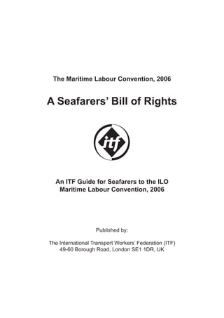 The Maritime Labour Convention, 2006
A Seafarers’ Bill of Rights
An ITF Guide for Seafarers to the ILO
Maritime Labour Convention, 2006
Published by:
The International Transport Workers’ Federation (ITF)
49-60 Borough Road, London SE1 1DR, UK
5987 ITF Bill of Right's TEXT GB 15/2/10 16:51 Page 1
 