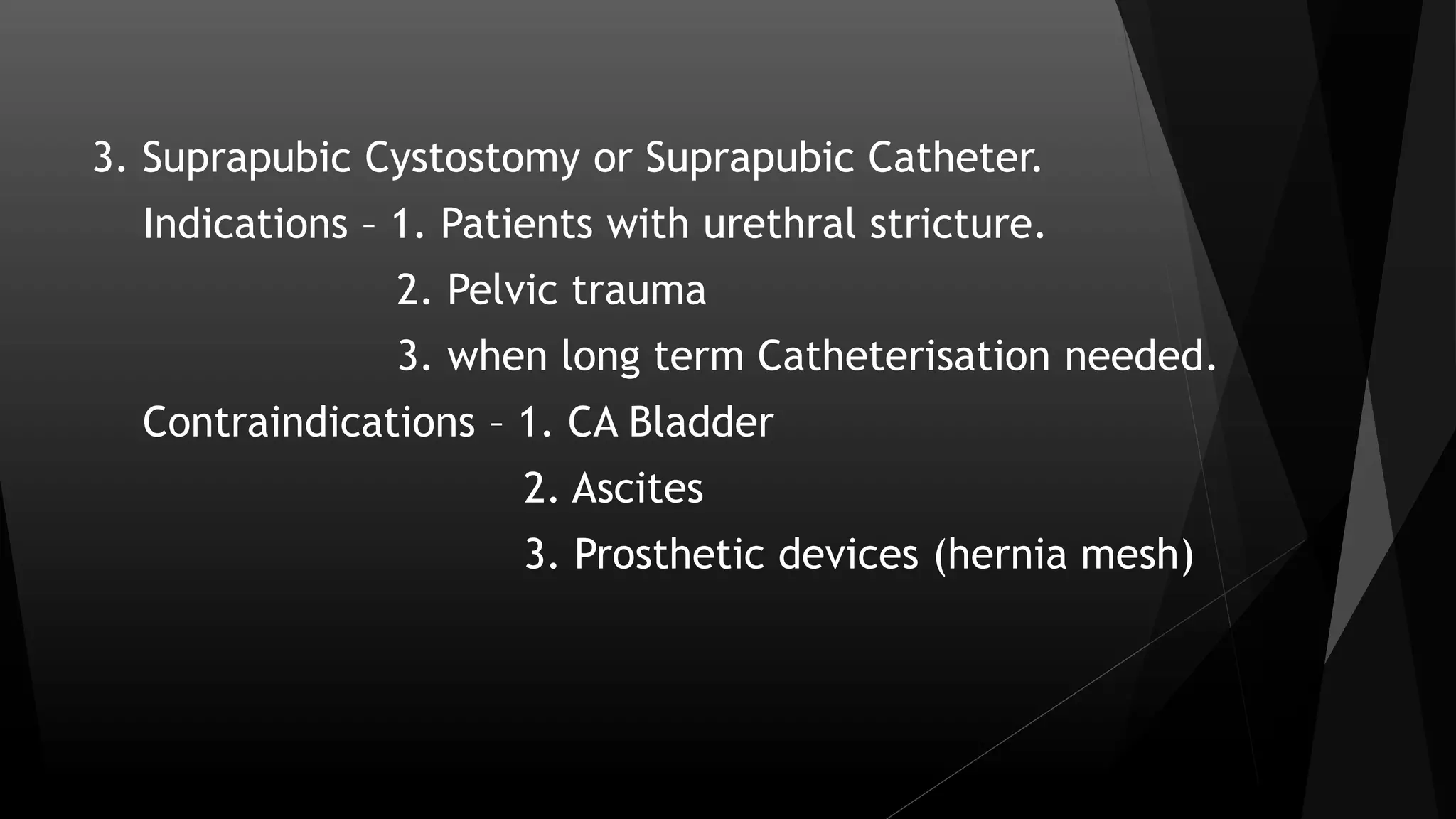3. Suprapubic Cystostomy or Suprapubic Catheter.
Indications – 1. Patients with urethral stricture.
2. Pelvic trauma
3. when long term Catheterisation needed.
Contraindications – 1. CA Bladder
2. Ascites
3. Prosthetic devices (hernia mesh)
 
