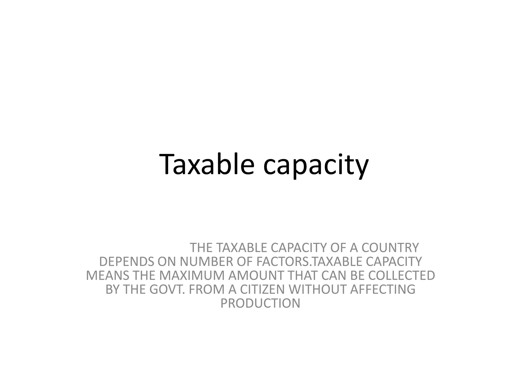  Taxable capacity                            THE TAXABLE CAPACITY OF A COUNTRY DEPENDS ON NUMBER OF FACTORS.TAXABLE CAPACITY MEANS THE MAXIMUM AMOUNT THAT CAN BE COLLECTED BY THE GOVT. FROM A CITIZEN WITHOUT AFFECTING PRODUCTION
