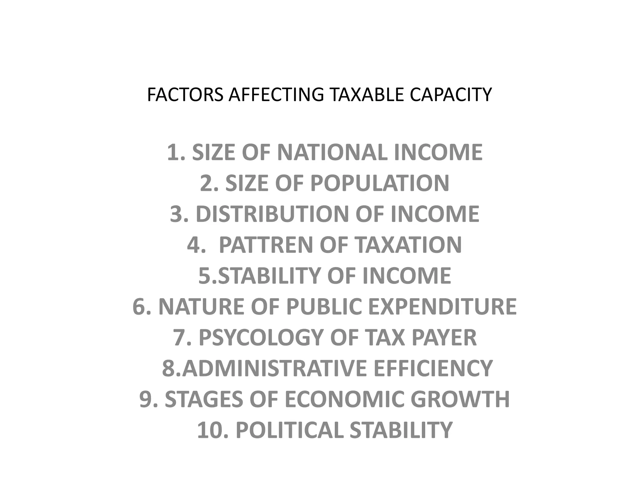 FACTORS AFFECTING TAXABLE CAPACITY1. SIZE OF NATIONAL INCOME 2. SIZE OF POPULATION 3. DISTRIBUTION OF INCOME4.  PATTREN OF TAXATION5.STABILITY OF INCOME6. NATURE OF PUBLIC EXPENDITURE7. PSYCOLOGY OF TAX PAYER 8.ADMINISTRATIVE EFFICIENCY9. STAGES OF ECONOMIC GROWTH10. POLITICAL STABILITY