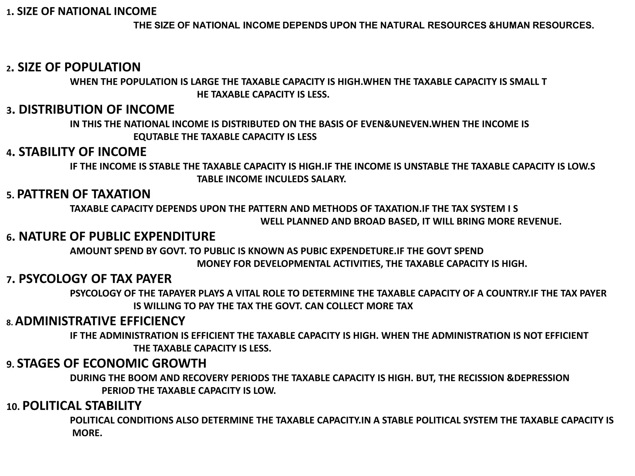 1. SIZE OF NATIONAL INCOME                        		THE SIZE OF NATIONAL INCOME DEPENDS UPON THE NATURAL RESOURCES &HUMAN RESOURCES.2. SIZE OF POPULATION 	WHEN THE POPULATION IS LARGE THE TAXABLE CAPACITY IS HIGH.WHEN THE TAXABLE CAPACITY IS SMALL T 			HE TAXABLE CAPACITY IS LESS.3. DISTRIBUTION OF INCOME	IN THIS THE NATIONAL INCOME IS DISTRIBUTED ON THE BASIS OF EVEN&UNEVEN.WHEN THE INCOME IS 		EQUTABLE THE TAXABLE CAPACITY IS LESS4. STABILITY OF INCOME	IF THE INCOME IS STABLE THE TAXABLE CAPACITY IS HIGH.IF THE INCOME IS UNSTABLE THE TAXABLE CAPACITY IS LOW.S			TABLE INCOME INCULEDS SALARY.5. PATTREN OF TAXATION	TAXABLE CAPACITY DEPENDS UPON THE PATTERN AND METHODS OF TAXATION.IF THE TAX SYSTEM I S 				WELL PLANNED AND BROAD BASED, IT WILL BRING MORE REVENUE.6. NATURE OF PUBLIC EXPENDITURE	AMOUNT SPEND BY GOVT. TO PUBLIC IS KNOWN AS PUBIC EXPENDETURE.IF THE GOVT SPEND 			MONEY FOR DEVELOPMENTAL ACTIVITIES, THE TAXABLE CAPACITY IS HIGH. 7. PSYCOLOGY OF TAX PAYER	PSYCOLOGY OF THE TAPAYER PLAYS A VITAL ROLE TO DETERMINE THE TAXABLE CAPACITY OF A COUNTRY.IF THE TAX PAYER 		IS WILLING TO PAY THE TAX THE GOVT. CAN COLLECT MORE TAX8. ADMINISTRATIVE EFFICIENCY	IF THE ADMINISTRATION IS EFFICIENT THE TAXABLE CAPACITY IS HIGH. WHEN THE ADMINISTRATION IS NOT EFFICIENT 		THE TAXABLE CAPACITY IS LESS.9. STAGES OF ECONOMIC GROWTH	DURING THE BOOM AND RECOVERY PERIODS THE TAXABLE CAPACITY IS HIGH. BUT, THE RECISSION &DEPRESSION PERIOD THE TAXABLE CAPACITY IS LOW.10. POLITICAL STABILITY	POLITICAL CONDITIONS ALSO DETERMINE THE TAXABLE CAPACITY.IN A STABLE POLITICAL SYSTEM THE TAXABLE CAPACITY IS	 MORE.