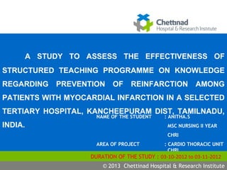 S.Vimala
j
NAME OF THE STUDENT : ANITHA.S
MSC NURSING II YEAR
CHRI
AREA OF PROJECT : CARDIO THORACIC UNIT
CHRI
DURATION OF THE STUDY : 03-10-2012 to 03-11-2012
© 2009 Chettinad Hospital & Research Institute© 2013 Chettinad Hospital & Research Institute
A STUDY TO ASSESS THE EFFECTIVENESS OF
STRUCTURED TEACHING PROGRAMME ON KNOWLEDGE
REGARDING PREVENTION OF REINFARCTION AMONG
PATIENTS WITH MYOCARDIAL INFARCTION IN A SELECTED
TERTIARY HOSPITAL, KANCHEEPURAM DIST, TAMILNADU,
INDIA.
 