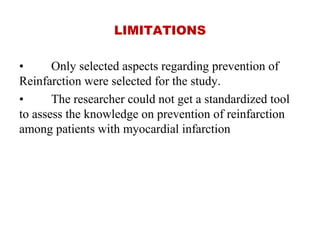 LIMITATIONS
• Only selected aspects regarding prevention of
Reinfarction were selected for the study.
• The researcher could not get a standardized tool
to assess the knowledge on prevention of reinfarction
among patients with myocardial infarction
 