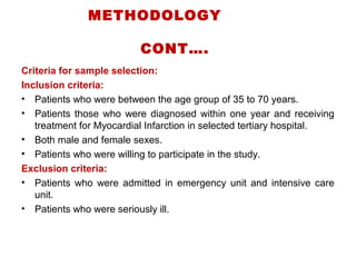 METHODOLOGY
CONT….
Criteria for sample selection:
Inclusion criteria:
• Patients who were between the age group of 35 to 70 years.
• Patients those who were diagnosed within one year and receiving
treatment for Myocardial Infarction in selected tertiary hospital.
• Both male and female sexes.
• Patients who were willing to participate in the study.
Exclusion criteria:
• Patients who were admitted in emergency unit and intensive care
unit.
• Patients who were seriously ill.
 