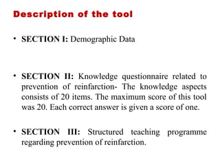 Description of the tool
• SECTION I: Demographic Data
• SECTION II: Knowledge questionnaire related to
prevention of reinfarction- The knowledge aspects
consists of 20 items. The maximum score of this tool
was 20. Each correct answer is given a score of one.
• SECTION III: Structured teaching programme
regarding prevention of reinfarction.
 
