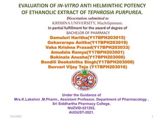 EVALUATION OF IN-VITRO ANTI HELMINTHIC POTENCY
OF ETHANOLIC EXTRACT OF TEPHROSIA PURPUREA.
Under the Guidance of
Mrs.K.Lakshmi ,M.Pharm., Assistant Professor, Department of Pharmacology ,
Sri Siddhartha Pharmacy College,
NUZVID-521202,
AUGUST-2021.
mm
Dissertation submitted to
KRISHNA UNIVERSITY, Machilipatnam.
In partial fulfillment for the award of degree of
BACHELOR OF PHARMACY
Damuluri Haritha(Y17BPH203015)
Gokavarapu Anitha(Y17BPH203019)
Vaka Krishna Prasad(Y17BPH203033)
Amudala Ramya(Y17BPH203001)
Bokinala Anusha(Y17BPH203006)
Bondili Deekshitha Singh(Y17BPH203008)
Duvvari Vijay Teja (Y17BPH203016)
7/21/2022 1
 