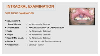 INTRAORAL EXAMINATION
SOFT TISSUE EXAMINATION
 Lips , Alveolar &
Buccal Mucosa : No Abnormality Detected
 Labial Mucosa : NODULAR GROWTH ON LABIAL FRENUM
 Palate : No Abnormality Detected
 Tongue : No Abnormality Detected
 Floor Of The Mouth : No Abnormality Detected
 Gingiva & Coral pink in color, firm in consistency
 Periodontium : Calculus + stains +
 