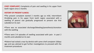 CHIEF COMPLAINT: Complaints of pain and swelling in his upper front
teeth region since 2 months
HISTORY OF PRESENT ILLNESS:
The present complaint started 2 months ago as mild, intermittent
throbbing pain in his upper front teeth region associated with a
swelling of peanut size gradually progressed to present size that
subsided on its own
There was no associated discharge/bleeding/paresthesia/ulceration
with the swelling
There were 3-4 episodes of swelling associated with pain in past 2
months and subsided on its own
Patient had visited a near by dentist with same chief complaint 10days
ago and was advised to get further investigations to proceed with the
treatment procedures
 