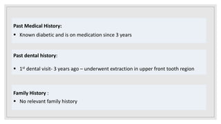 Past Medical History:
 Known diabetic and is on medication since 3 years
Past dental history:
 1st dental visit- 3 years ago – underwent extraction in upper front tooth region
Family History :
 No relevant family history
 