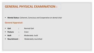 Mental Status: Coherent, Conscious and Cooperative on dental chair
General Appraisal:
 Gait : Normal Gait
 Posture : Erect
 Built : Moderately built
 Nourishment : Moderately nourished
GENERAL PHYSICAL EXAMINATION :
 