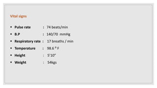 Vital signs
 Pulse rate : 74 beats/min
 B.P : 140/70 mmHg
 Respiratory rate : 17 breaths / min
 Temperature : 98.6 ⁰ F
 Height : 5’10”
 Weight : 54kgs
 