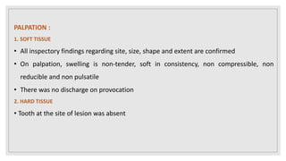 PALPATION :
1. SOFT TISSUE
• All inspectory findings regarding site, size, shape and extent are confirmed
• On palpation, swelling is non-tender, soft in consistency, non compressible, non
reducible and non pulsatile
• There was no discharge on provocation
2. HARD TISSUE
• Tooth at the site of lesion was absent
 
