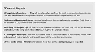 Differential diagnosis
1.Unicystic Ameloblastoma - They will grow laterally away from the tooth in comparison to dentigerous
cyst, which envelop the tooth symmetrically and is more common in the premolar-molar area
2.Adenomatoid odontogenic tumor- rare and usually occur in the maxillary anterior region, Cystic lining is
not attached to CEJ, it involves the uneruptedtooth
3.Calcifying odontogenic Cyst - it may occur as a pericoronal radiolucency and may contain evidences of
calcification, Cystic lining is not attached to CEJ, it involves the unerupted tooth
4.Odontogenic keratocyst - does not expand the bone to the same extent, is less likely to resorb teeth
and may attach further apically on the root instead at the cementoenamel junction
5.Hyper plastic follicle - if the follicular space is more than 5 mm, a dentigerous cyst is suspected
 