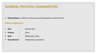  Mental Status: Coherent, Conscious and Cooperative on dental chair
General Appraisal:
 Gait : Normal Gait
 Posture : Erect
 Built : Moderately built
 Nourishment : Moderately nourished
GENERAL PHYSICAL EXAMINATION :
 