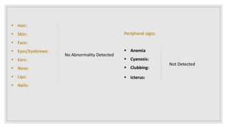  Hair:
 Skin:
 Face:
 Eyes/Eyebrows:
 Ears:
 Nose:
 Lips:
 Nails:
No Abnormality Detected
Peripheral signs
 Anemia
 Cyanosis:
 Clubbing:
 Icterus:
Not Detected
 