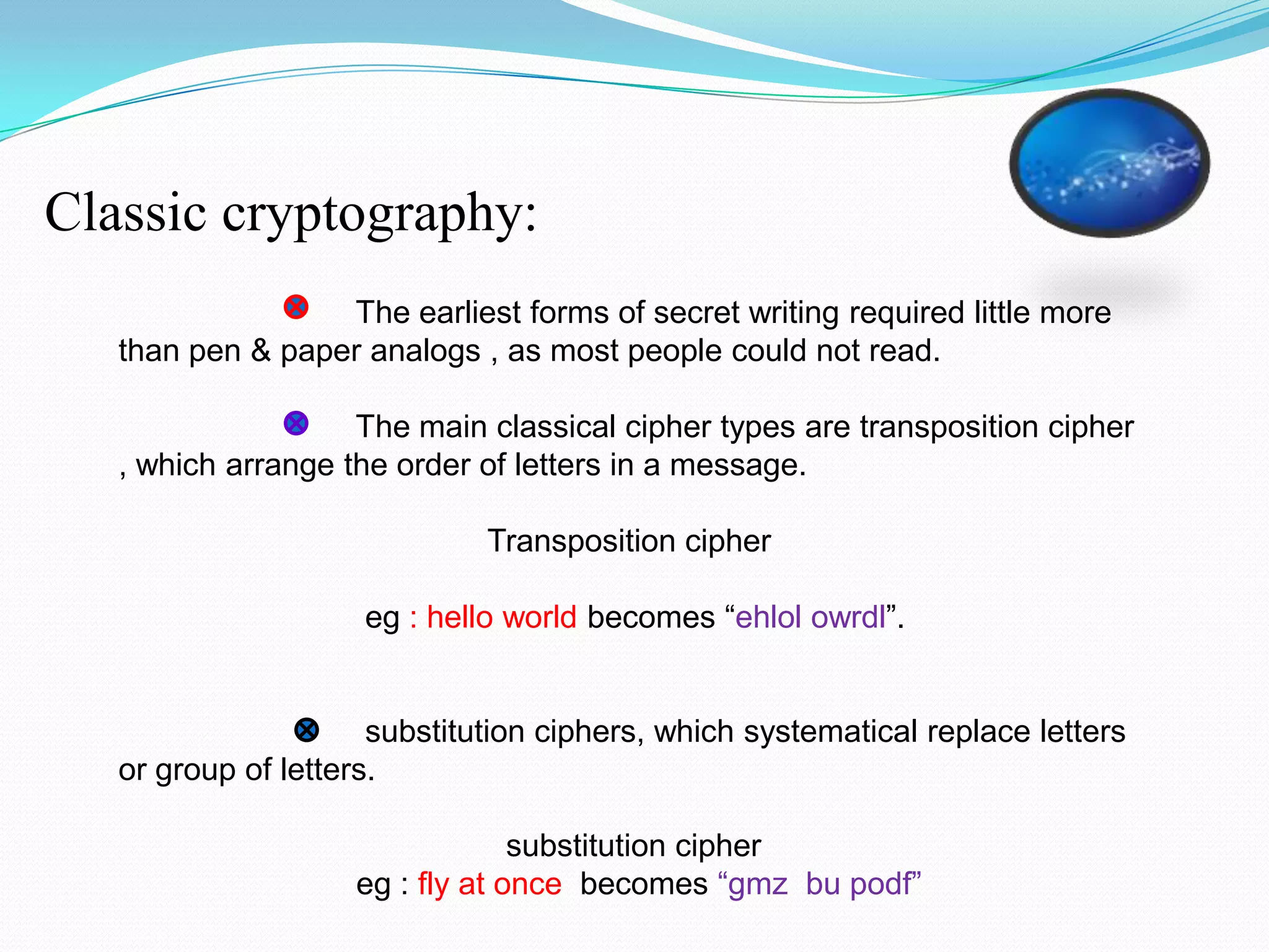 Classic cryptography:
                  The earliest forms of secret writing required little more
   than pen & paper analogs , as most people could not read.

                    The main classical cipher types are transposition cipher
   , which arrange the order of letters in a message.

                              Transposition cipher

                     eg : hello world becomes “ehlol owrdl”.


                      substitution ciphers, which systematical replace letters
   or group of letters.

                                 substitution cipher
                    eg : fly at once becomes “gmz bu podf”
 