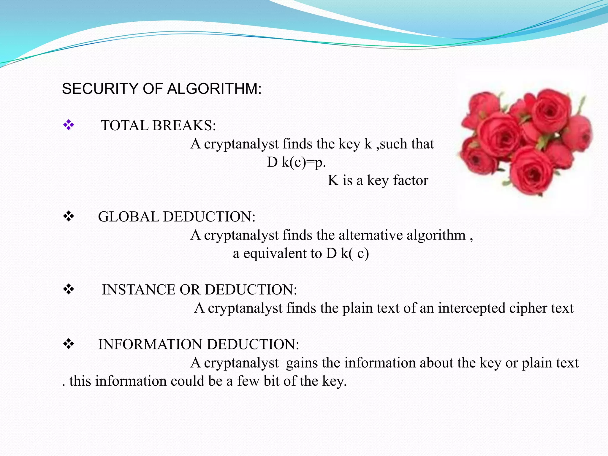 SECURITY OF ALGORITHM:

     TOTAL BREAKS:
                A cryptanalyst finds the key k ,such that
                            D k(c)=p.
                                       K is a key factor

     GLOBAL DEDUCTION:
                A cryptanalyst finds the alternative algorithm ,
                      a equivalent to D k( c)

     INSTANCE OR DEDUCTION:
                A cryptanalyst finds the plain text of an intercepted cipher text

       INFORMATION DEDUCTION:
                      A cryptanalyst gains the information about the key or plain text
. this information could be a few bit of the key.
 