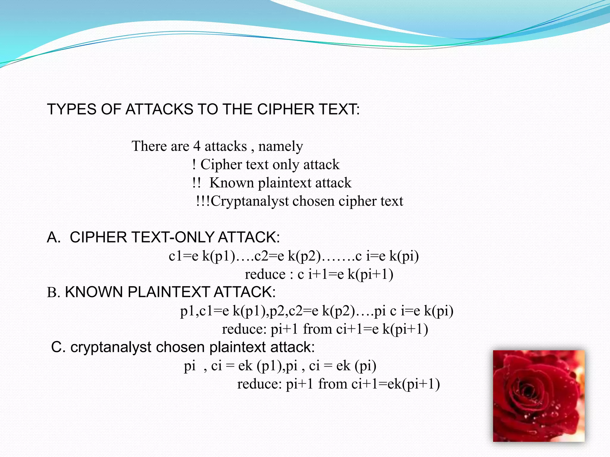 TYPES OF ATTACKS TO THE CIPHER TEXT:

             There are 4 attacks , namely
                       ! Cipher text only attack
                       !! Known plaintext attack
                        !!!Cryptanalyst chosen cipher text

A. CIPHER TEXT-ONLY ATTACK:
                  c1=e k(p1)….c2=e k(p2)…….c i=e k(pi)
                               reduce : c i+1=e k(pi+1)
B. KNOWN PLAINTEXT ATTACK:
                    p1,c1=e k(p1),p2,c2=e k(p2)….pi c i=e k(pi)
                           reduce: pi+1 from ci+1=e k(pi+1)
C. cryptanalyst chosen plaintext attack:
                    pi , ci = ek (p1),pi , ci = ek (pi)
                              reduce: pi+1 from ci+1=ek(pi+1)
 