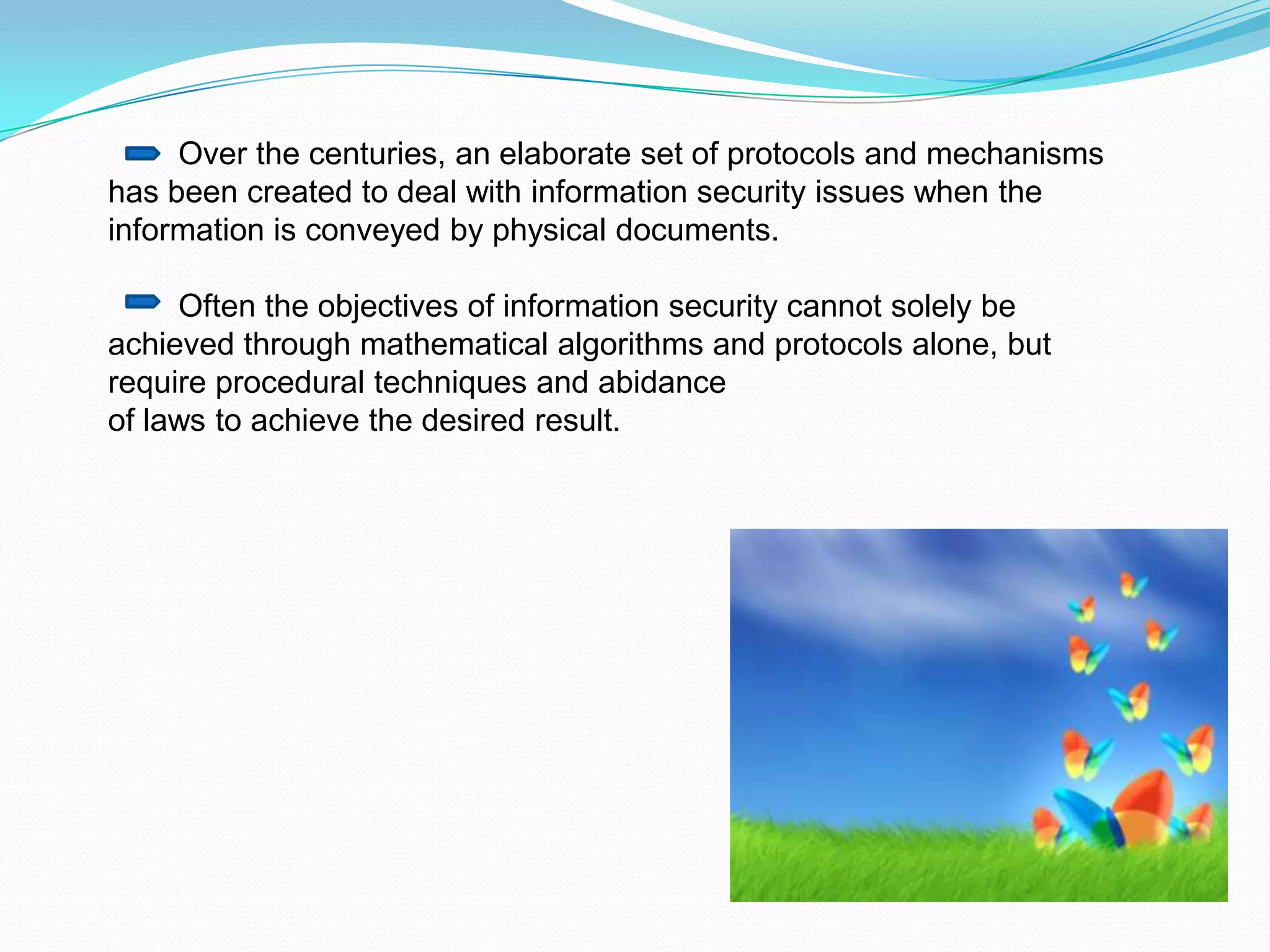 Over the centuries, an elaborate set of protocols and mechanisms
has been created to deal with information security issues when the
information is conveyed by physical documents.

     Often the objectives of information security cannot solely be
achieved through mathematical algorithms and protocols alone, but
require procedural techniques and abidance
of laws to achieve the desired result.
 