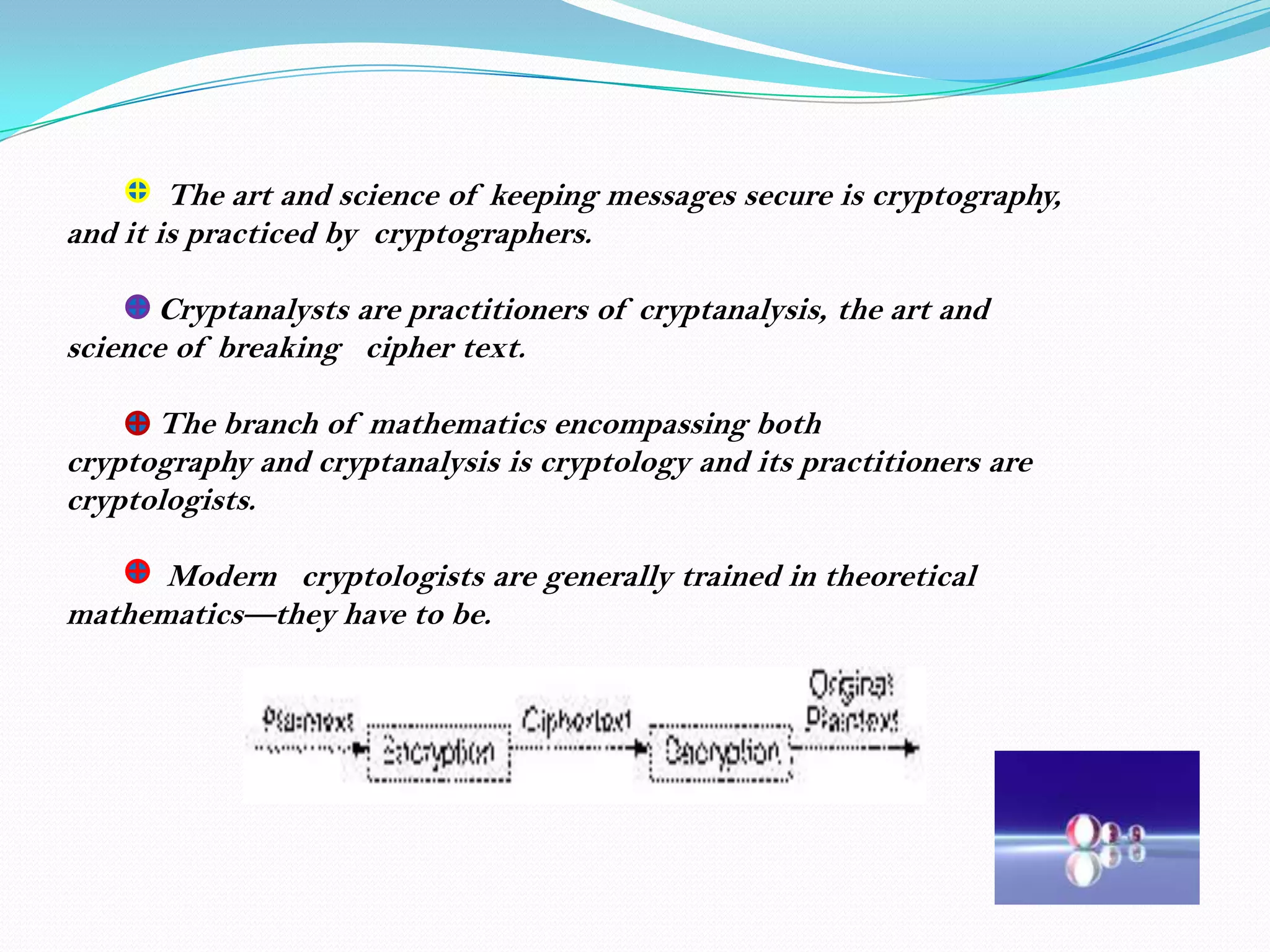 The art and science of keeping messages secure is cryptography,
and it is practiced by cryptographers.

      Cryptanalysts are practitioners of cryptanalysis, the art and
science of breaking cipher text.

      The branch of mathematics encompassing both
cryptography and cryptanalysis is cryptology and its practitioners are
cryptologists.

      Modern cryptologists are generally trained in theoretical
mathematics—they have to be.
 