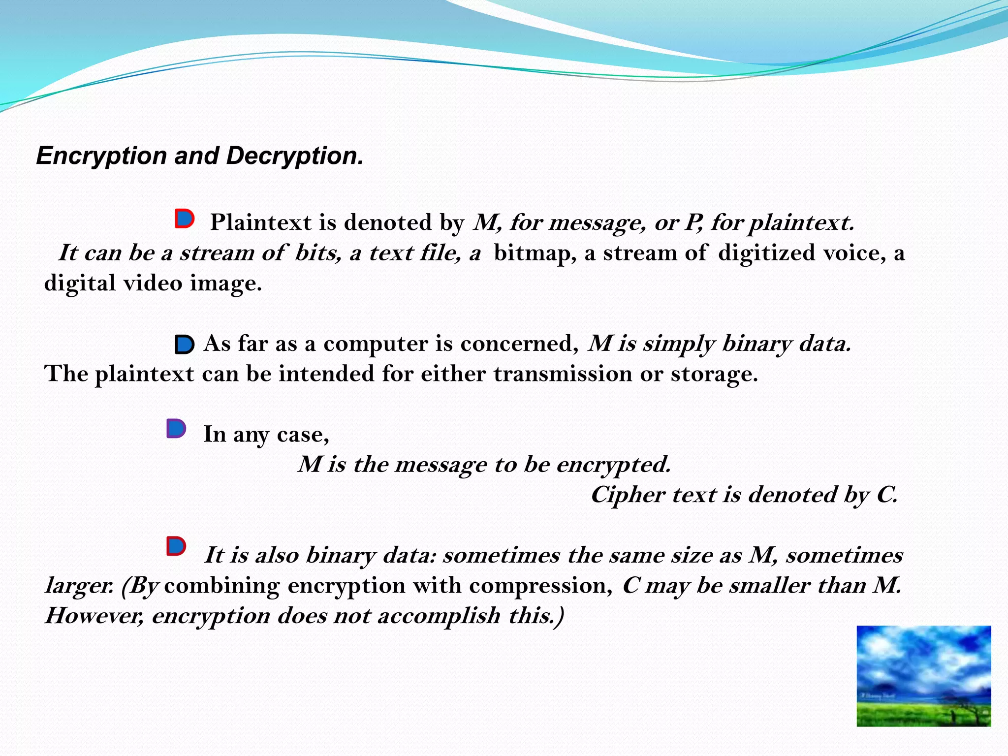 Encryption and Decryption.

                Plaintext is denoted by M, for message, or P, for plaintext.
 It can be a stream of bits, a text file, a bitmap, a stream of digitized voice, a
digital video image.

              As far as a computer is concerned, M is simply binary data.
The plaintext can be intended for either transmission or storage.

               In any case,
                        M is the message to be encrypted.
                                                  Cipher text is denoted by C.

               It is also binary data: sometimes the same size as M, sometimes
larger. (By combining encryption with compression, C may be smaller than M.
However, encryption does not accomplish this.)
 
