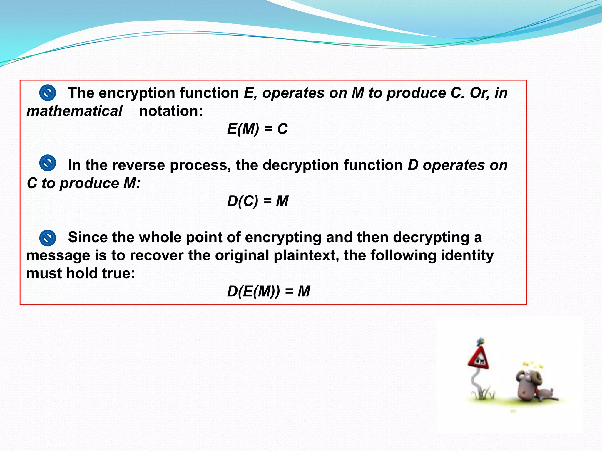 The encryption function E, operates on M to produce C. Or, in
mathematical notation:
                           E(M) = C

      In the reverse process, the decryption function D operates on
C to produce M:
                            D(C) = M

     Since the whole point of encrypting and then decrypting a
message is to recover the original plaintext, the following identity
must hold true:
                           D(E(M)) = M
 