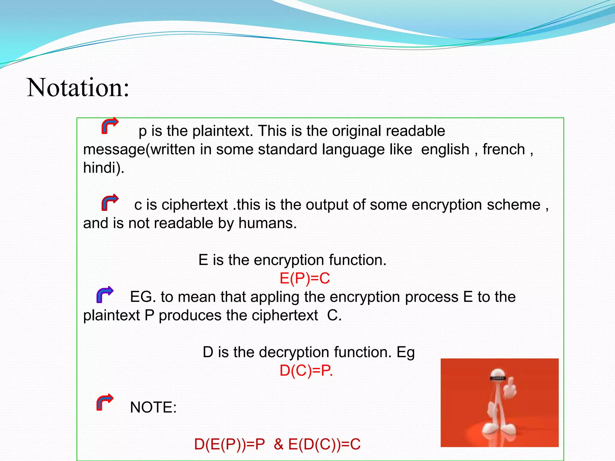 Notation:
            p is the plaintext. This is the original readable
    message(written in some standard language like english , french ,
    hindi).

            c is ciphertext .this is the output of some encryption scheme ,
    and is not readable by humans.

                     E is the encryption function.
                                 E(P)=C
           EG. to mean that appling the encryption process E to the
    plaintext P produces the ciphertext C.

                      D is the decryption function. Eg
                                 D(C)=P.

           NOTE:

                    D(E(P))=P & E(D(C))=C
 