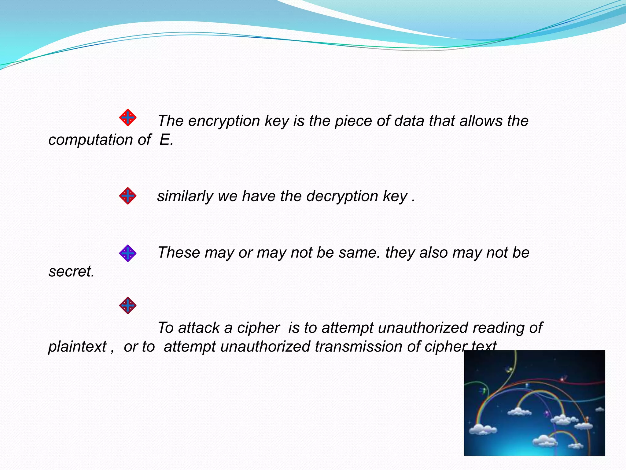 The encryption key is the piece of data that allows the
computation of E.


                similarly we have the decryption key .


                These may or may not be same. they also may not be
secret.


                 To attack a cipher is to attempt unauthorized reading of
plaintext , or to attempt unauthorized transmission of cipher text
 
