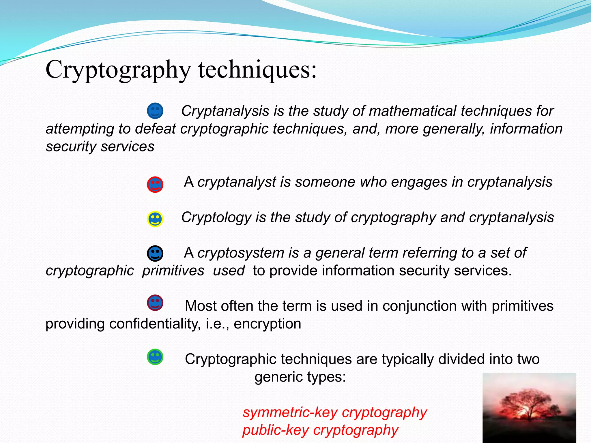 Cryptography techniques:
                     Cryptanalysis is the study of mathematical techniques for
attempting to defeat cryptographic techniques, and, more generally, information
security services

                     A cryptanalyst is someone who engages in cryptanalysis

                     Cryptology is the study of cryptography and cryptanalysis

                     A cryptosystem is a general term referring to a set of
cryptographic primitives used to provide information security services.

                      Most often the term is used in conjunction with primitives
providing confidentiality, i.e., encryption

                     Cryptographic techniques are typically divided into two
                               generic types:

                              symmetric-key cryptography
                              public-key cryptography
 