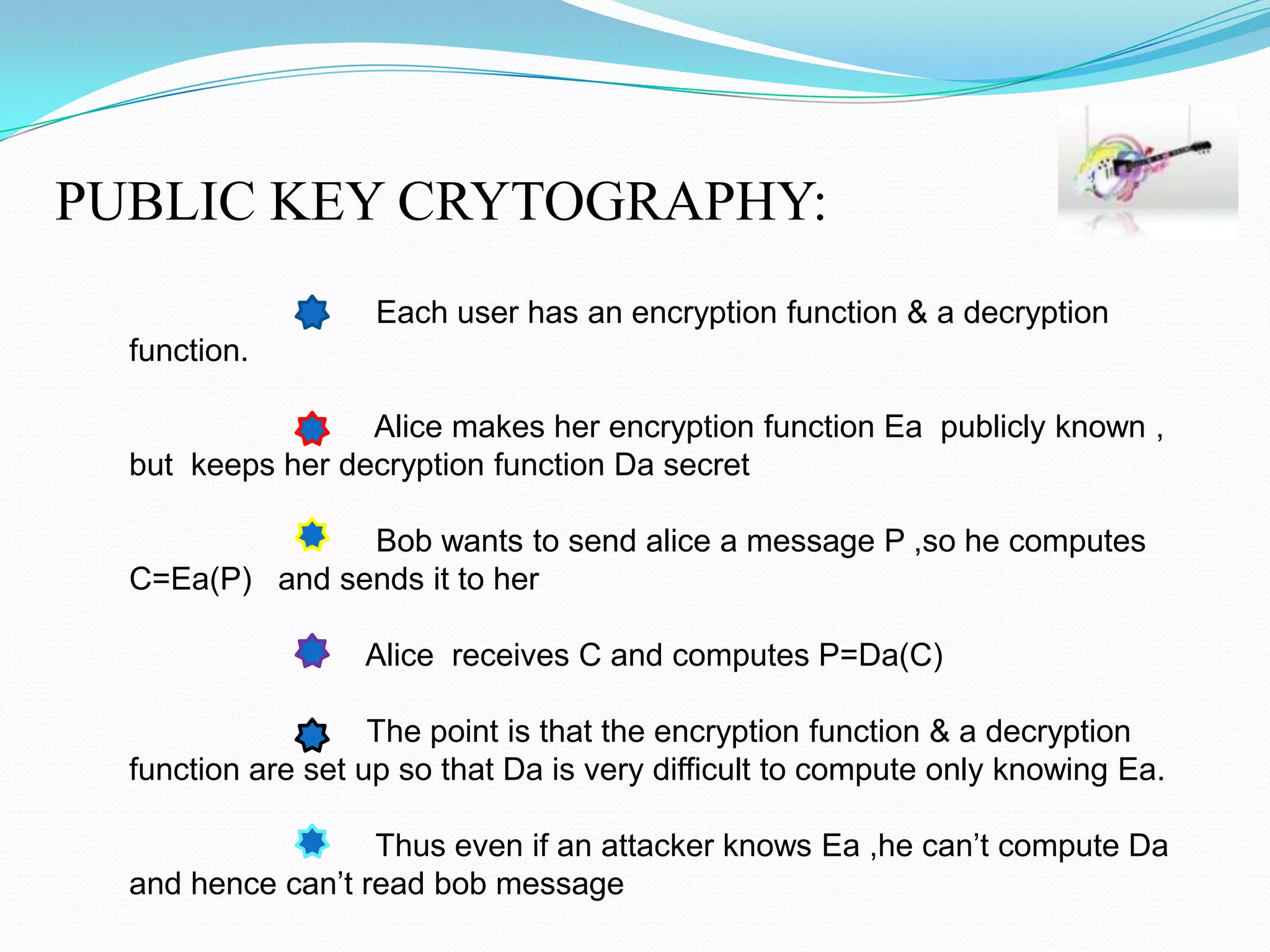 PUBLIC KEY CRYTOGRAPHY:
                    Each user has an encryption function & a decryption
  function.

                  Alice makes her encryption function Ea publicly known ,
  but keeps her decryption function Da secret

                Bob wants to send alice a message P ,so he computes
  C=Ea(P) and sends it to her

                   Alice receives C and computes P=Da(C)

                    The point is that the encryption function & a decryption
  function are set up so that Da is very difficult to compute only knowing Ea.

                   Thus even if an attacker knows Ea ,he can’t compute Da
  and hence can’t read bob message
 