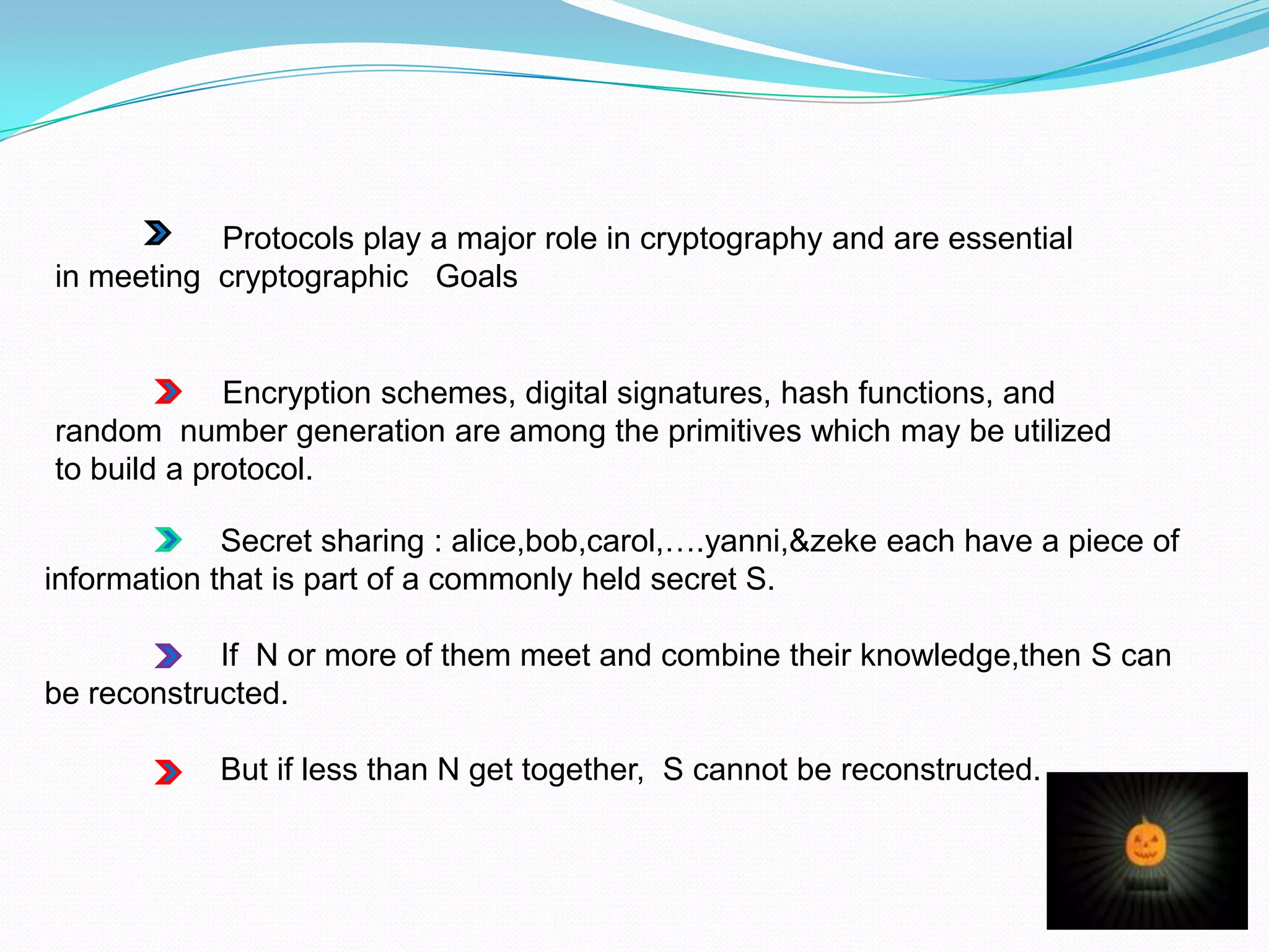 Protocols play a major role in cryptography and are essential
in meeting cryptographic Goals


             Encryption schemes, digital signatures, hash functions, and
random number generation are among the primitives which may be utilized
to build a protocol.

             Secret sharing : alice,bob,carol,….yanni,&zeke each have a piece of
information that is part of a commonly held secret S.

            If N or more of them meet and combine their knowledge,then S can
be reconstructed.

            But if less than N get together, S cannot be reconstructed.
 