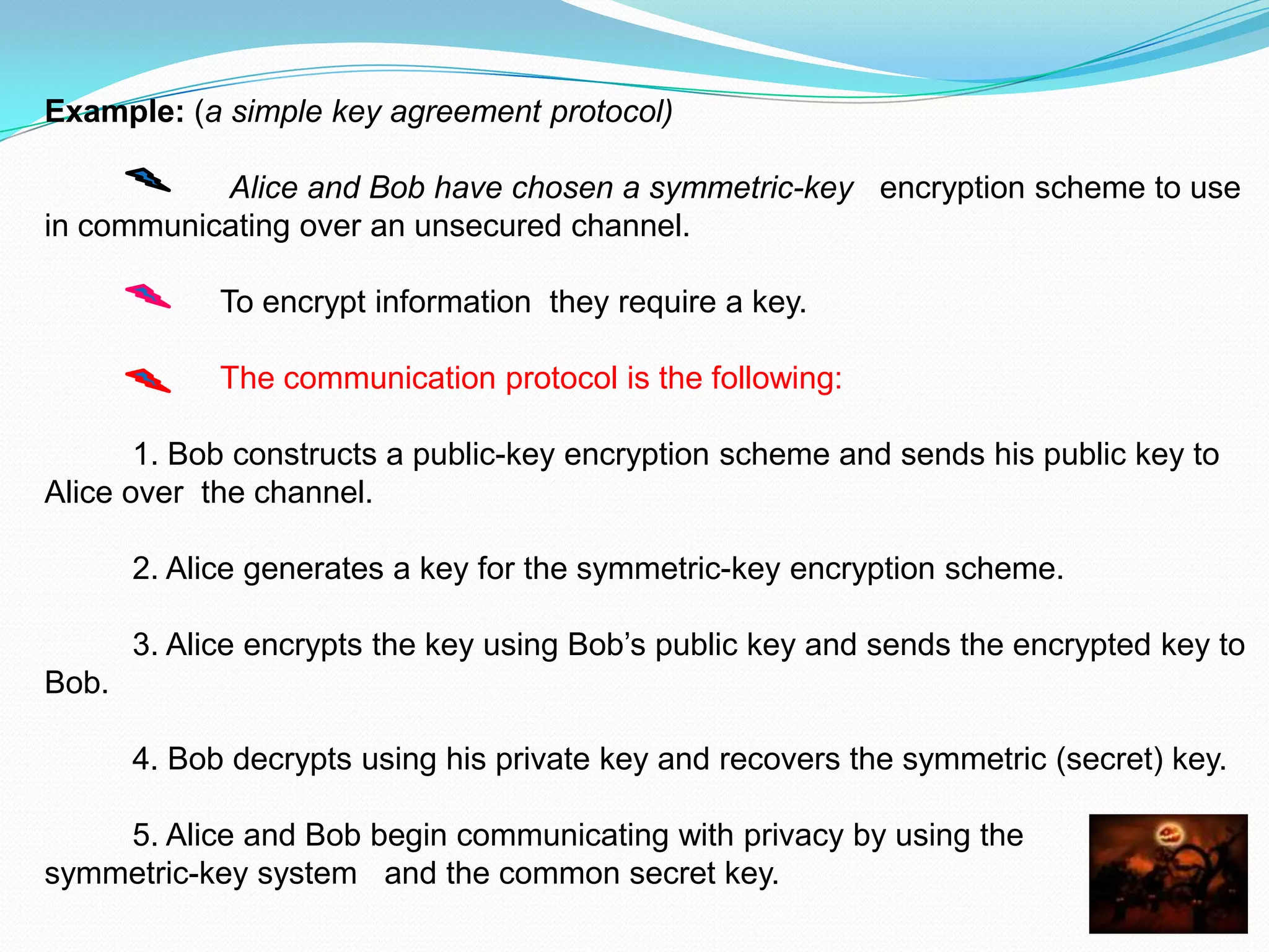Example: (a simple key agreement protocol)

           Alice and Bob have chosen a symmetric-key encryption scheme to use
in communicating over an unsecured channel.

             To encrypt information they require a key.

             The communication protocol is the following:

       1. Bob constructs a public-key encryption scheme and sends his public key to
Alice over the channel.

       2. Alice generates a key for the symmetric-key encryption scheme.

       3. Alice encrypts the key using Bob’s public key and sends the encrypted key to
Bob.

       4. Bob decrypts using his private key and recovers the symmetric (secret) key.

    5. Alice and Bob begin communicating with privacy by using the
symmetric-key system and the common secret key.
 