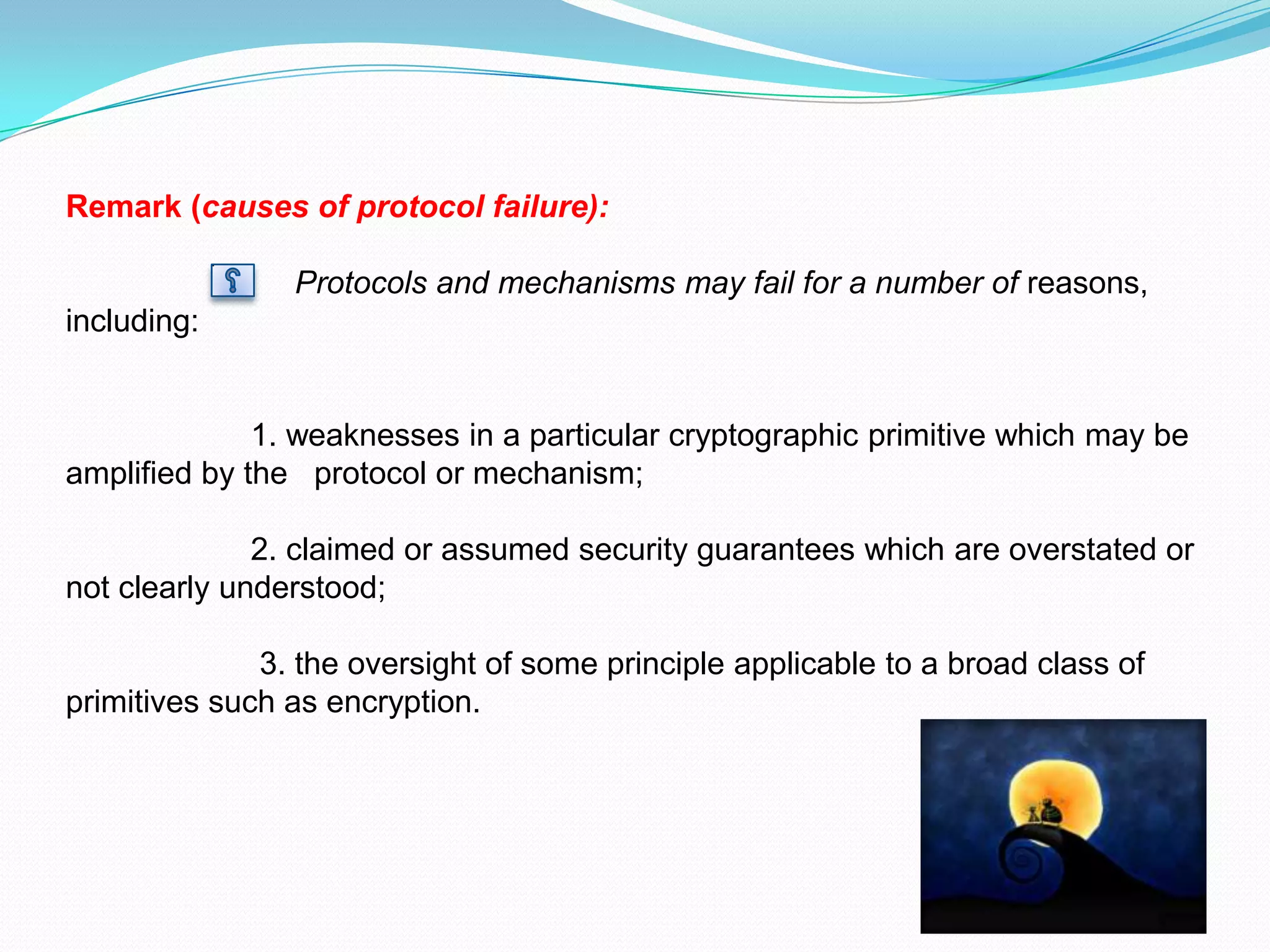 Remark (causes of protocol failure):

                Protocols and mechanisms may fail for a number of reasons,
including:


              1. weaknesses in a particular cryptographic primitive which may be
amplified by the protocol or mechanism;

              2. claimed or assumed security guarantees which are overstated or
not clearly understood;

              3. the oversight of some principle applicable to a broad class of
primitives such as encryption.
 