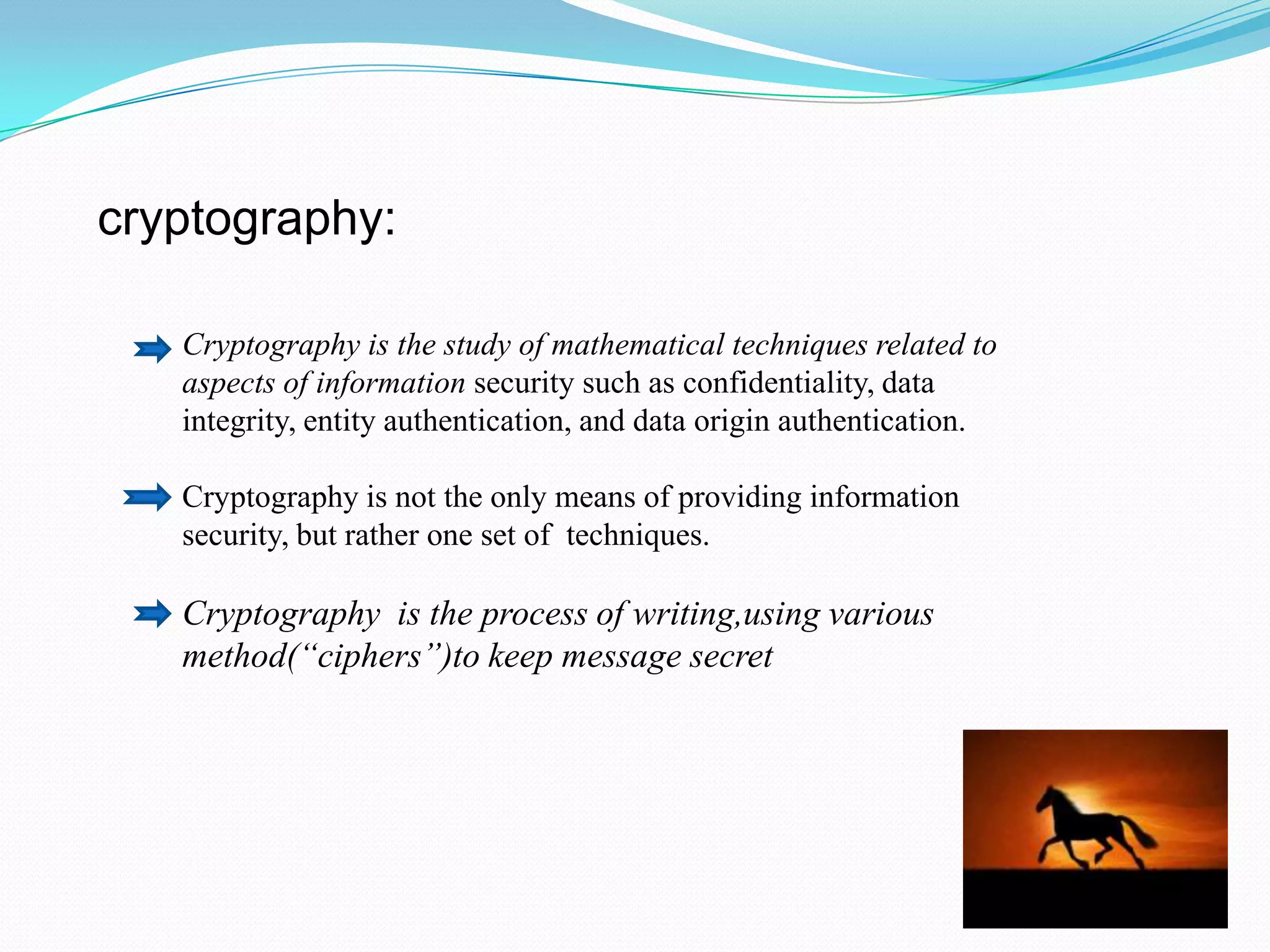 cryptography:

   Cryptography is the study of mathematical techniques related to
   aspects of information security such as confidentiality, data
   integrity, entity authentication, and data origin authentication.

   Cryptography is not the only means of providing information
   security, but rather one set of techniques.

   Cryptography is the process of writing,using various
   method(“ciphers”)to keep message secret
 