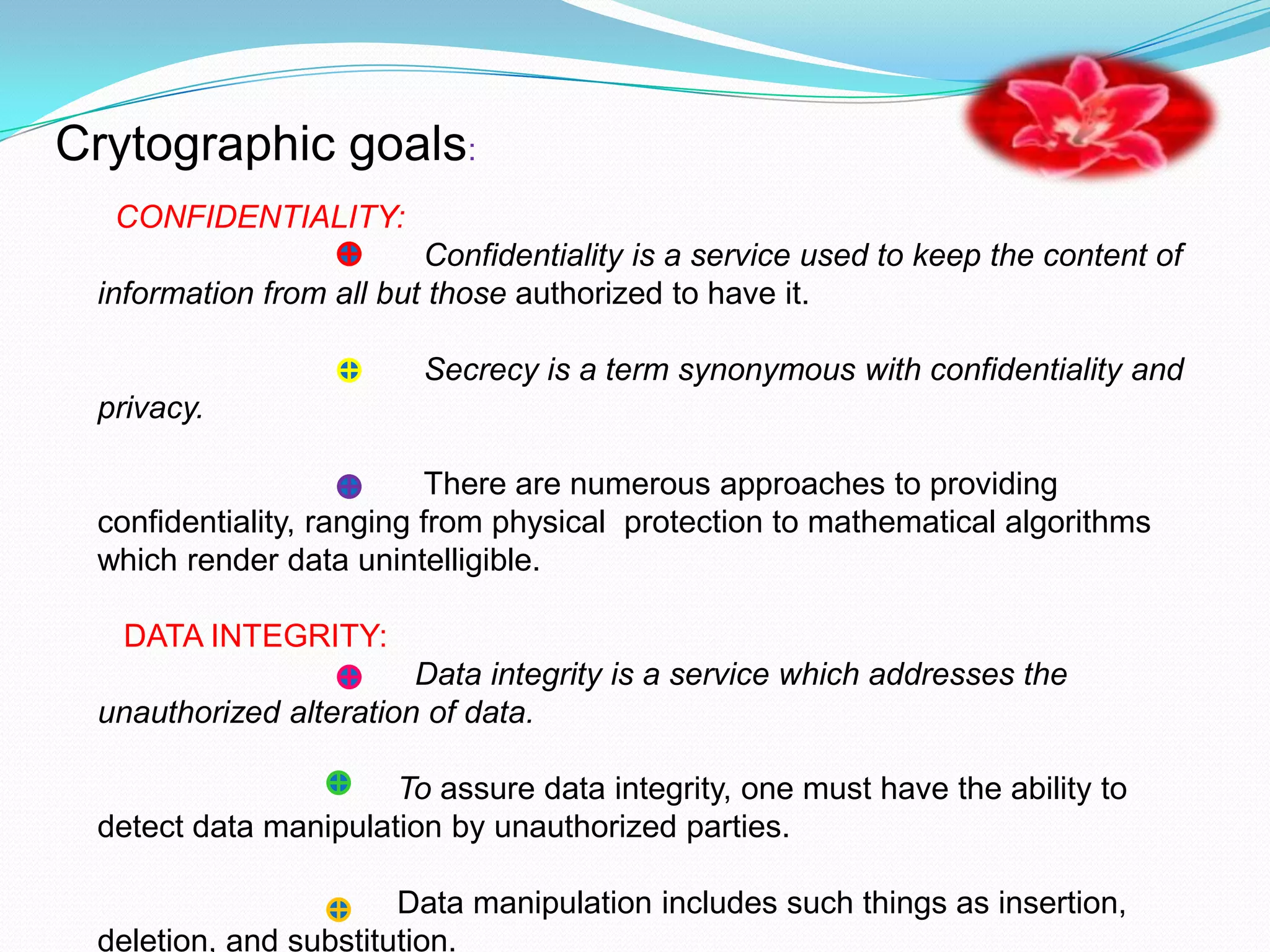 Crytographic goals:
  CONFIDENTIALITY:
                         Confidentiality is a service used to keep the content of
 information from all but those authorized to have it.

                         Secrecy is a term synonymous with confidentiality and
 privacy.

                          There are numerous approaches to providing
 confidentiality, ranging from physical protection to mathematical algorithms
 which render data unintelligible.

   DATA INTEGRITY:
                        Data integrity is a service which addresses the
 unauthorized alteration of data.

                      To assure data integrity, one must have the ability to
 detect data manipulation by unauthorized parties.

                       Data manipulation includes such things as insertion,
 deletion, and substitution.
 