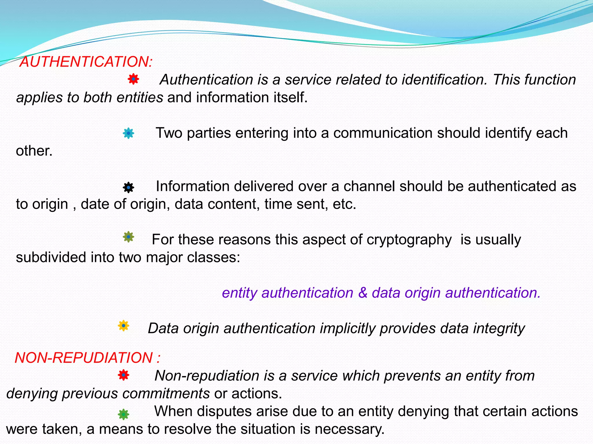 AUTHENTICATION:
                        Authentication is a service related to identification. This function
 applies to both entities and information itself.

                       Two parties entering into a communication should identify each
 other.

                         Information delivered over a channel should be authenticated as
 to origin , date of origin, data content, time sent, etc.

                     For these reasons this aspect of cryptography is usually
 subdivided into two major classes:

                                  entity authentication & data origin authentication.

                      Data origin authentication implicitly provides data integrity

 NON-REPUDIATION :
                     Non-repudiation is a service which prevents an entity from
denying previous commitments or actions.
                     When disputes arise due to an entity denying that certain actions
were taken, a means to resolve the situation is necessary.
 